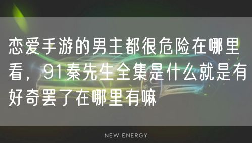 恋爱手游的男主都很危险在哪里看，91秦先生全集是什么就是有好奇罢了在哪里有嘛