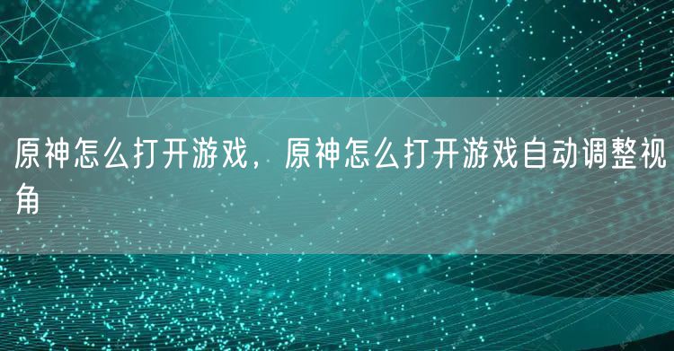 原神怎么打开游戏，原神怎么打开游戏自动调整视角