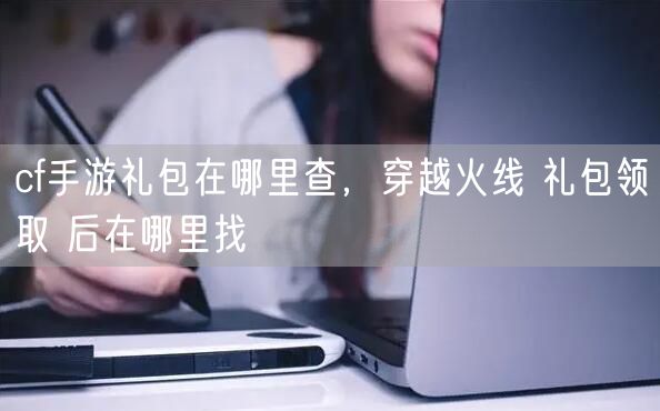 cf手游礼包在哪里查，穿越火线 礼包领取 后在哪里找