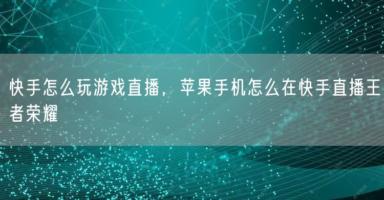 快手怎么玩游戏直播，苹果手机怎么在快手直播王者荣耀