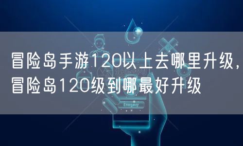 冒险岛手游120以上去哪里升级，冒险岛120级到哪最好升级