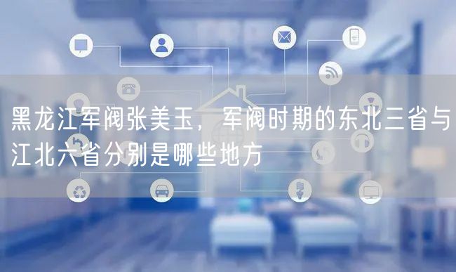 黑龙江军阀张美玉,军阀时期的东北三省与江北六省分别是哪些地方