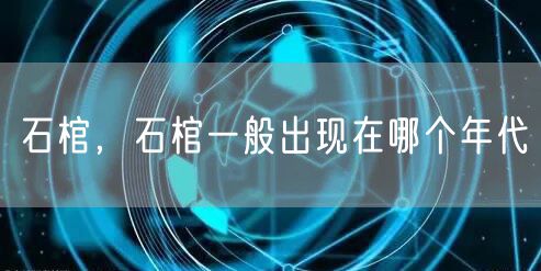 石棺，石棺一般出现在哪个年代