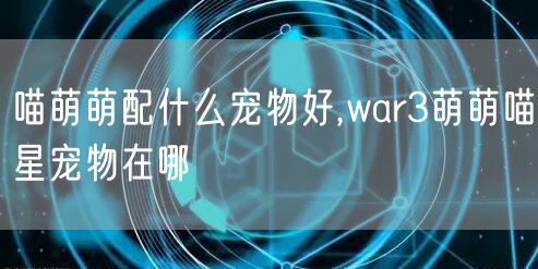喵萌萌配什么宠物好,war3萌萌喵星宠物在哪