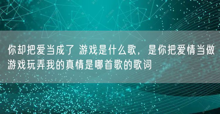 你却把爱当成了 游戏是什么歌,是你把爱情当做游戏玩弄我的真情是哪首歌的歌词