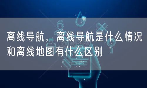 离线导航，离线导航是什么情况和离线地图有什么区别