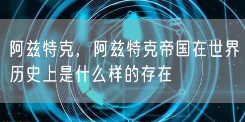 阿兹特克,阿兹特克帝国在世界历史上是什么样的存在