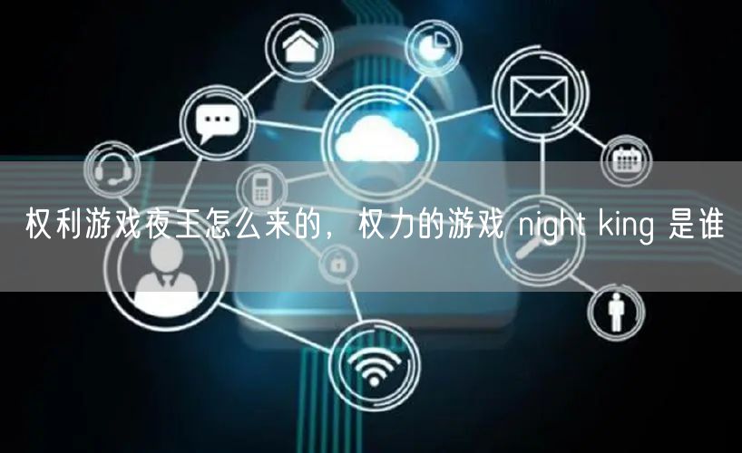 权利游戏夜王怎么来的，权力的游戏 night king 是谁