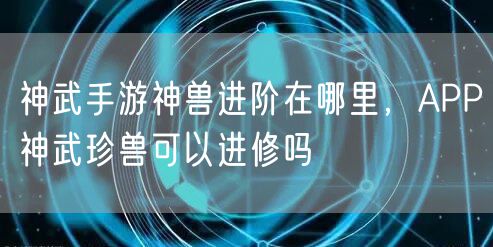 神武手游神兽进阶在哪里,APP神武珍兽可以进修吗