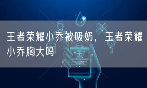 王者荣耀小乔被吸奶,王者荣耀小乔胸大吗