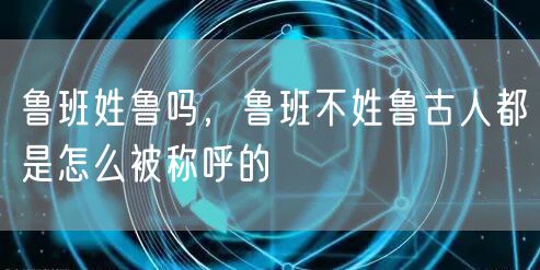 鲁班姓鲁吗,鲁班不姓鲁古人都是怎么被称呼的