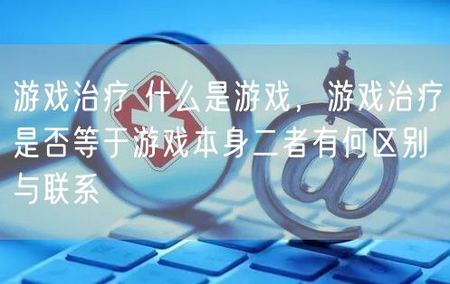 游戏治疗 什么是游戏，游戏治疗是否等于游戏本身二者有何区别与联系