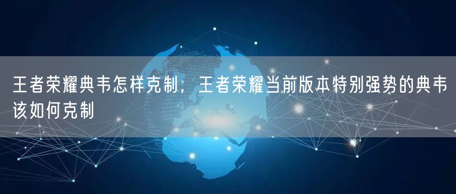 王者荣耀典韦怎样克制,王者荣耀当前版本特别强势的典韦该如何克制