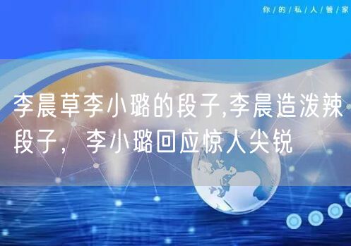 李晨草李小璐的段子,李晨造泼辣段子,李小璐回应惊人尖锐