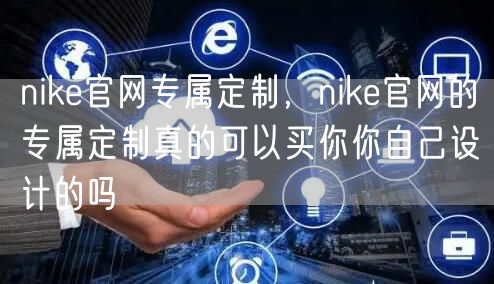 nike官网专属定制,nike官网的专属定制真的可以买你你自己设计的吗