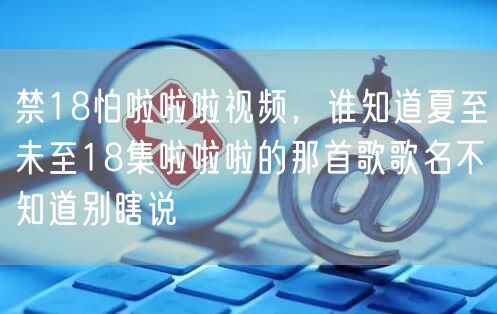 禁18怕啦啦啦视频,谁知道夏至未至18集啦啦啦的那首歌歌名不知道别瞎说