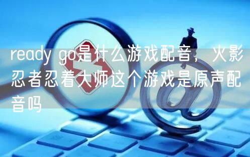 ready go是什么游戏配音，火影忍者忍着大师这个游戏是原声配音吗