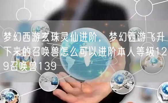 梦幻西游玄珠灵仙进阶，梦幻西游飞升下来的召唤兽怎么可以进阶本人等级129召唤兽139