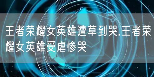 王者荣耀女英雄遭草到哭,王者荣耀女英雄受虐惨哭