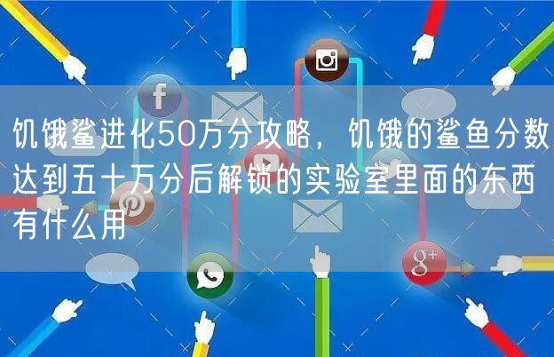 饥饿鲨进化50万分攻略，饥饿的鲨鱼分数达到五十万分后解锁的实验室里面的东西有什么用