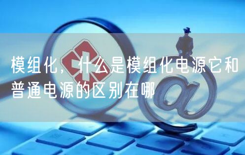 模组化，什么是模组化电源它和普通电源的区别在哪