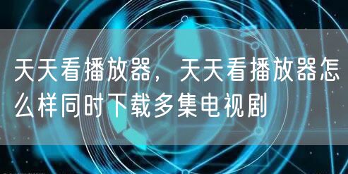 天天看播放器，天天看播放器怎么样同时下载多集电视剧