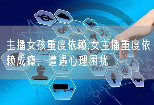 主播女孩重度依赖,女主播重度依赖成瘾，遭遇心理困扰