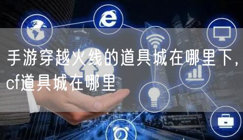 手游穿越火线的道具城在哪里下，cf道具城在哪里