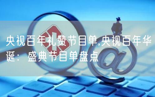 央视百年礼赞节目单,央视百年华诞:盛典节目单盘点