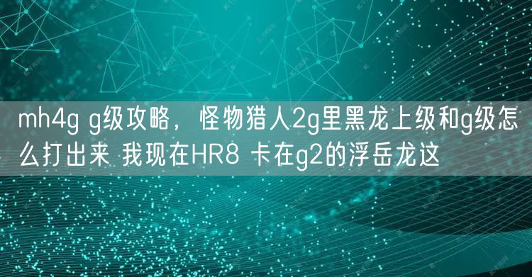 mh4g g级攻略，怪物猎人2g里黑龙上级和g级怎么打出来 我现在HR8 卡在g2的浮岳龙这