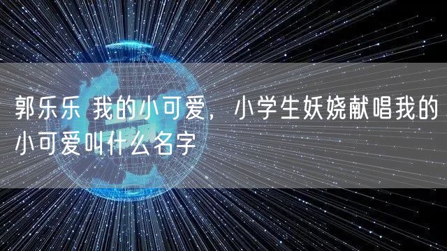 郭乐乐 我的小可爱，小学生妖娆献唱我的小可爱叫什么名字