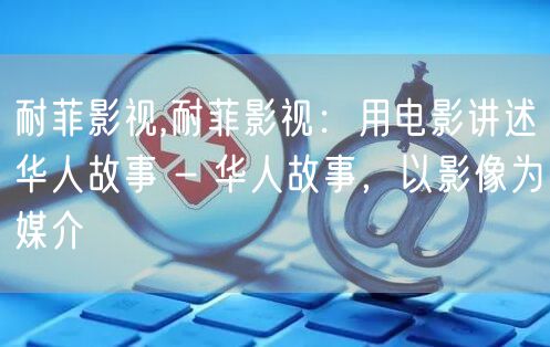 耐菲影视,耐菲影视：用电影讲述华人故事 - 华人故事，以影像为媒介