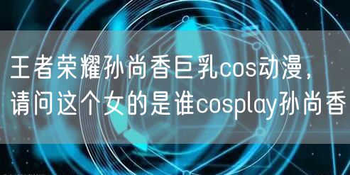 王者荣耀孙尚香巨乳cos动漫，请问这个女的是谁cosplay孙尚香