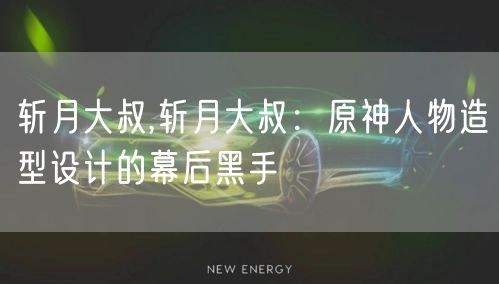 斩月大叔,斩月大叔：原神人物造型设计的幕后黑手