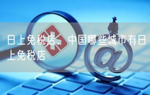 日上免税店,中国哪些城市有日上免税店