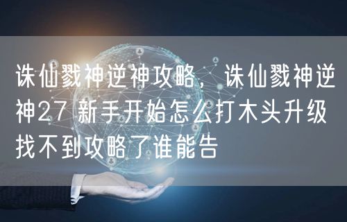 诛仙戮神逆神攻略，诛仙戮神逆神27 新手开始怎么打木头升级 找不到攻略了谁能告