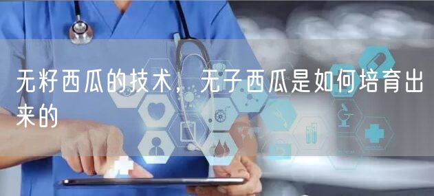 无籽西瓜的技术，无子西瓜是如何培育出来的