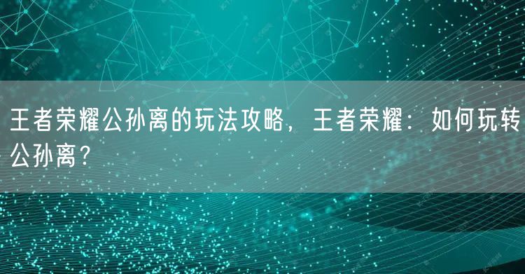 王者荣耀公孙离的玩法攻略,王者荣耀:如何玩转公孙离?