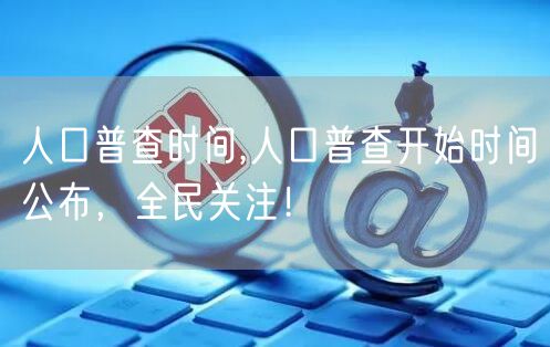 人口普查时间,人口普查开始时间公布,全民关注!