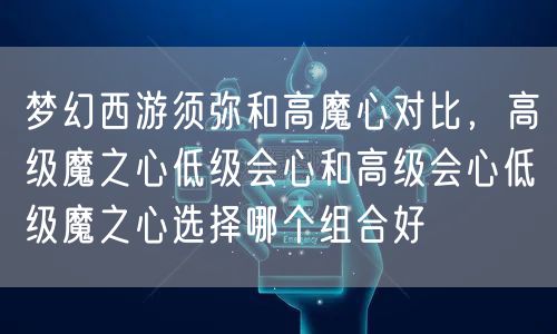 梦幻西游须弥和高魔心对比，高级魔之心低级会心和高级会心低级魔之心选择哪个组合好