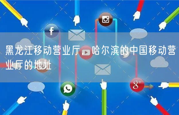 黑龙江移动营业厅，哈尔滨的中国移动营业厅的地址