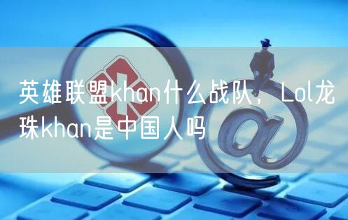 英雄联盟khan什么战队,Lol龙珠khan是中国人吗