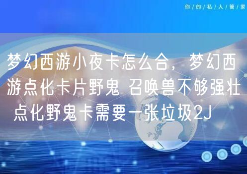 梦幻西游小夜卡怎么合,梦幻西游点化卡片野鬼 召唤兽不够强壮 点化野鬼卡需要一张垃圾2J