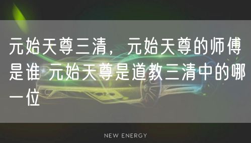 元始天尊三清，元始天尊的师傅是谁 元始天尊是道教三清中的哪一位