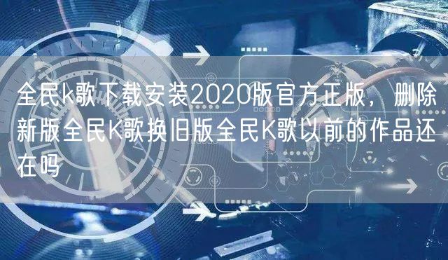 全民k歌下载安装2020版官方正版，删除新版全民K歌换旧版全民K歌以前的作品还在吗