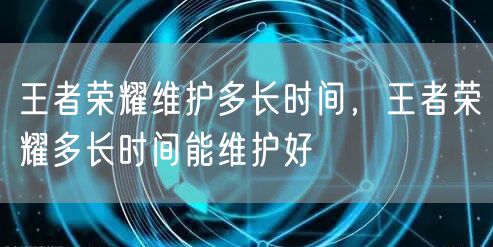 王者荣耀维护多长时间，王者荣耀多长时间能维护好