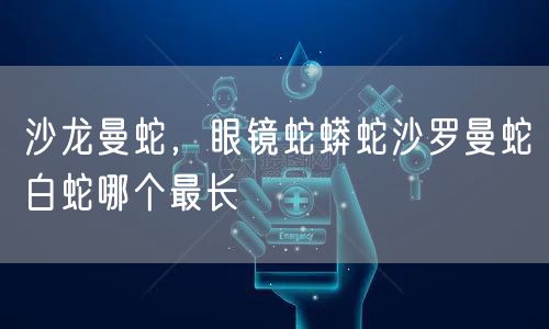 沙龙曼蛇，眼镜蛇蟒蛇沙罗曼蛇白蛇哪个最长