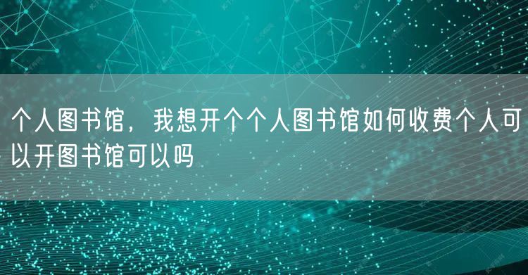 个人图书馆，我想开个个人图书馆如何收费个人可以开图书馆可以吗