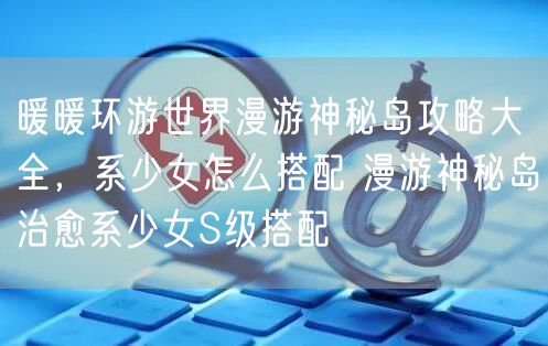 暖暖环游世界漫游神秘岛攻略大全，系少女怎么搭配 漫游神秘岛治愈系少女S级搭配