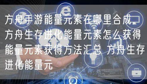 方舟手游能量元素在哪里合成，方舟生存进化能量元素怎么获得能量元素获得方法汇总 方舟生存进化能量元